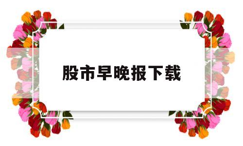 股市早晚报下载(早间股市新闻汇总)