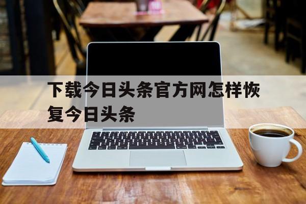 下载今日头条官方网怎样恢复今日头条的简单介绍