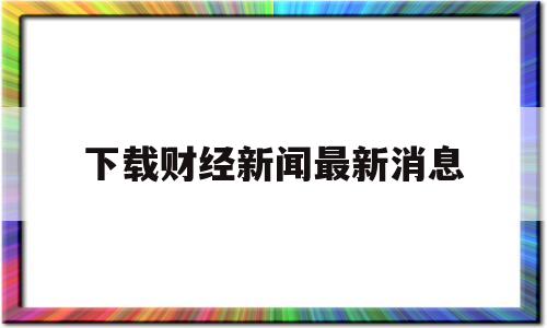 下载财经新闻最新消息的简单介绍