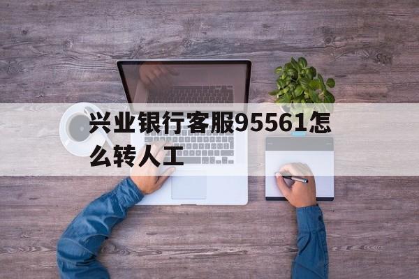 兴业银行客服95561怎么转人工(兴业银行客服95561怎么转人工为什么要密码)