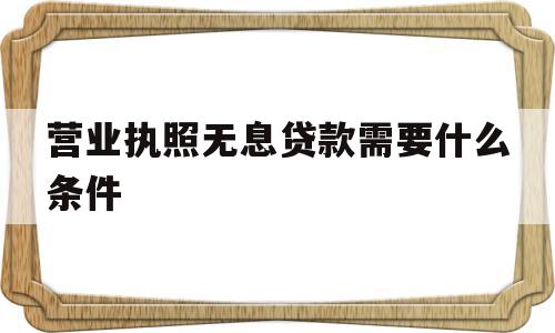营业执照无息贷款需要什么条件(2018年营业执照无息贷款政策)