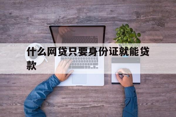 什么网贷只要身份证就能贷款(什么网贷用身份证就可以借到钱)