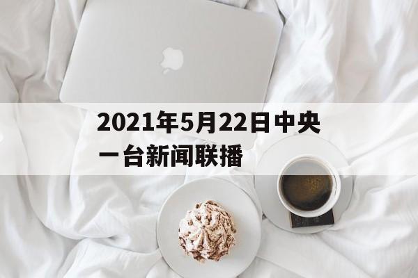 2021年5月22日中央一台新闻联播(2021年5月22日中央一台新闻联播视频)