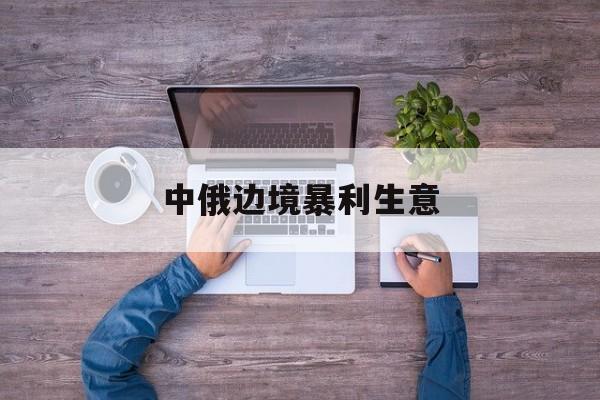 中俄边境暴利生意(中俄边境生意好做吗)